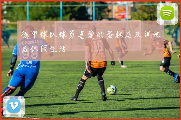 德甲球队球员喜爱的蛋糕店及训练后休闲生活